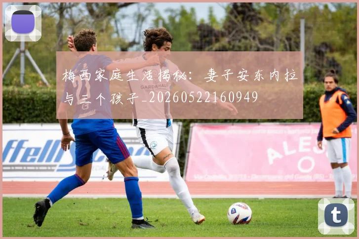 梅西家庭生活揭秘：妻子安东内拉与三个孩子_20260522160949
