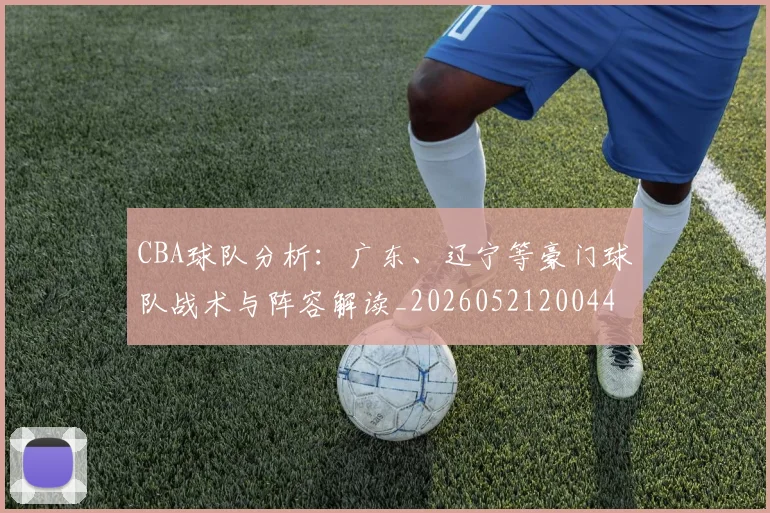 CBA球队分析:广东、辽宁等豪门球队战术与阵容解读_20260521200448