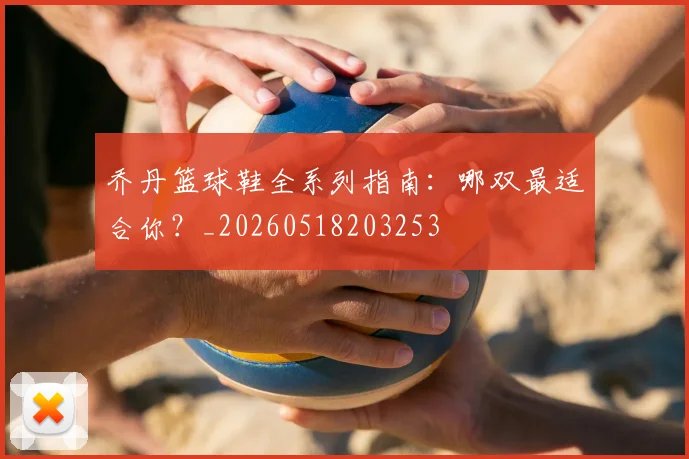 乔丹篮球鞋全系列指南：哪双最适合你？_20260518203253