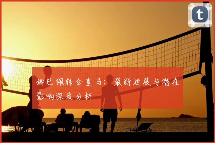 姆巴佩转会皇马：最新进展与潜在影响深度分析