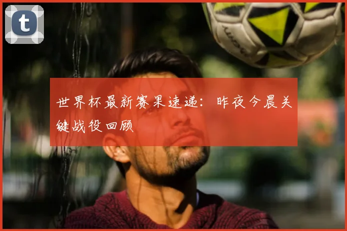 世界杯最新赛果速递：昨夜今晨关键战役回顾