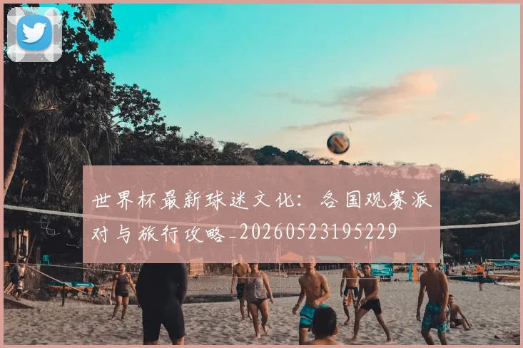 世界杯最新球迷文化：各国观赛派对与旅行攻略_20260523195229