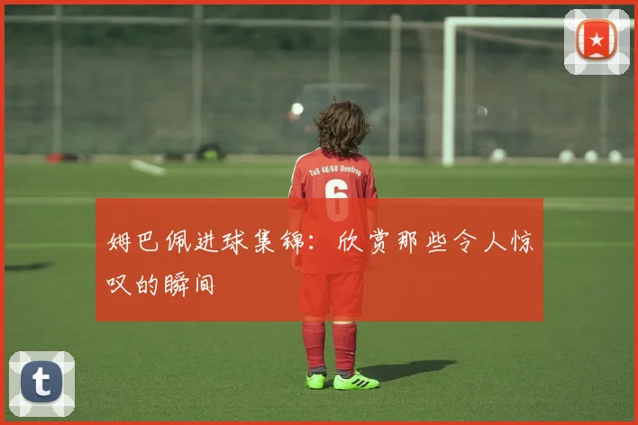 姆巴佩进球集锦：欣赏那些令人惊叹的瞬间