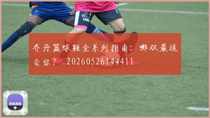 乔丹篮球鞋全系列指南:哪双最适合你?_20260526144411