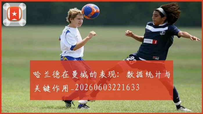哈兰德在曼城的表现：数据统计与关键作用_20260603221633