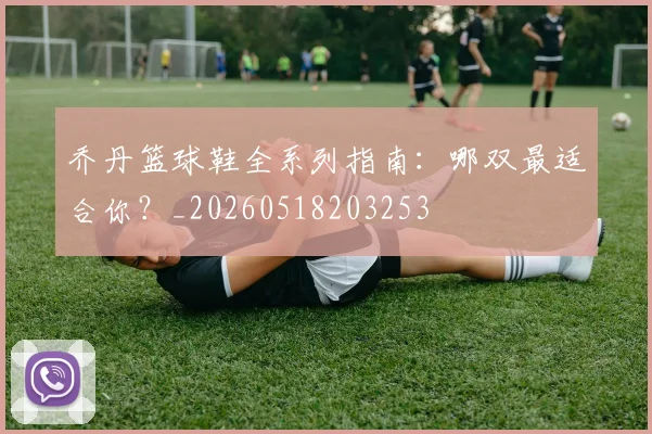 乔丹篮球鞋全系列指南：哪双最适合你？_20260518203253