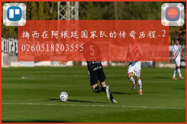 梅西在阿根廷国家队的传奇历程_20260518203555