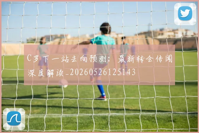 C罗下一站去向预测:最新转会传闻深度解读_20260526125143