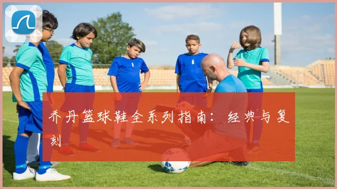 乔丹篮球鞋全系列指南：经典与复刻