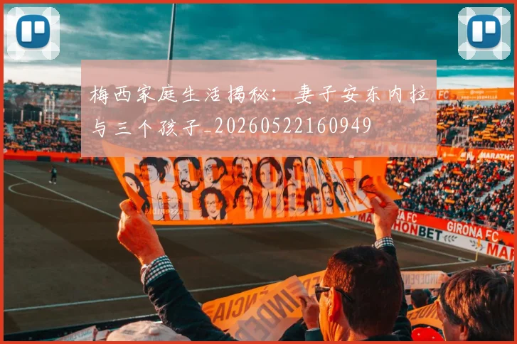 梅西家庭生活揭秘:妻子安东内拉与三个孩子_20260522160949