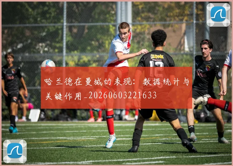 哈兰德在曼城的表现：数据统计与关键作用_20260603221633