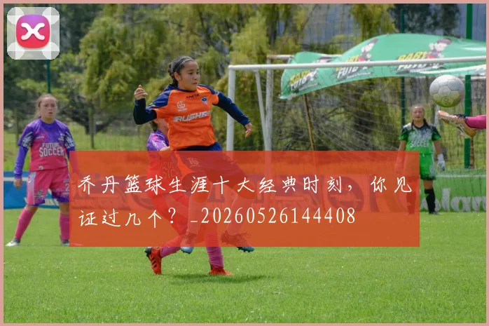 乔丹篮球生涯十大经典时刻，你见证过几个？_20260526144408