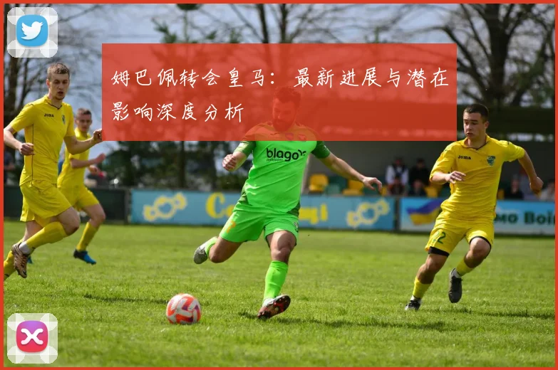 姆巴佩转会皇马：最新进展与潜在影响深度分析