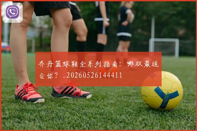乔丹篮球鞋全系列指南：哪双最适合你？_20260526144411