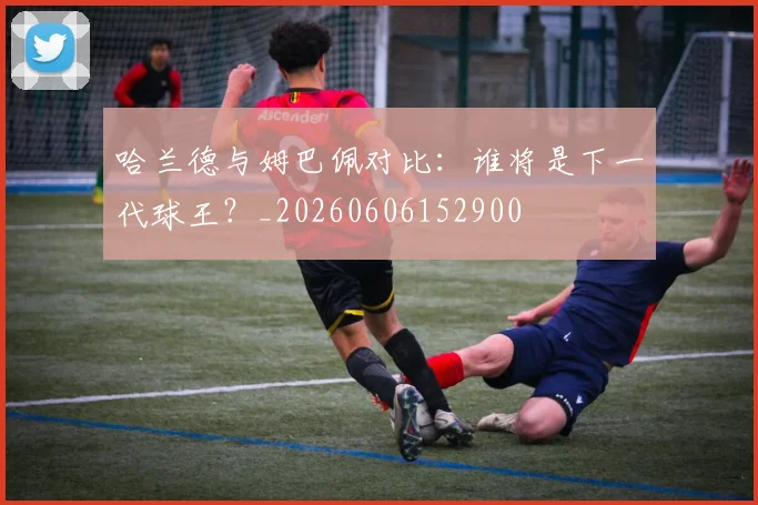 哈兰德与姆巴佩对比:谁将是下一代球王?_20260606152900